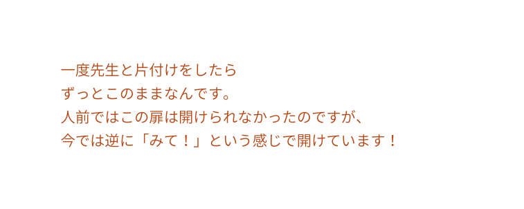 一度先生と片付けをしたら ずっとこのままなんです 人前ではこの扉は開けられなかったのですが 今では逆に みて という感じで開けています